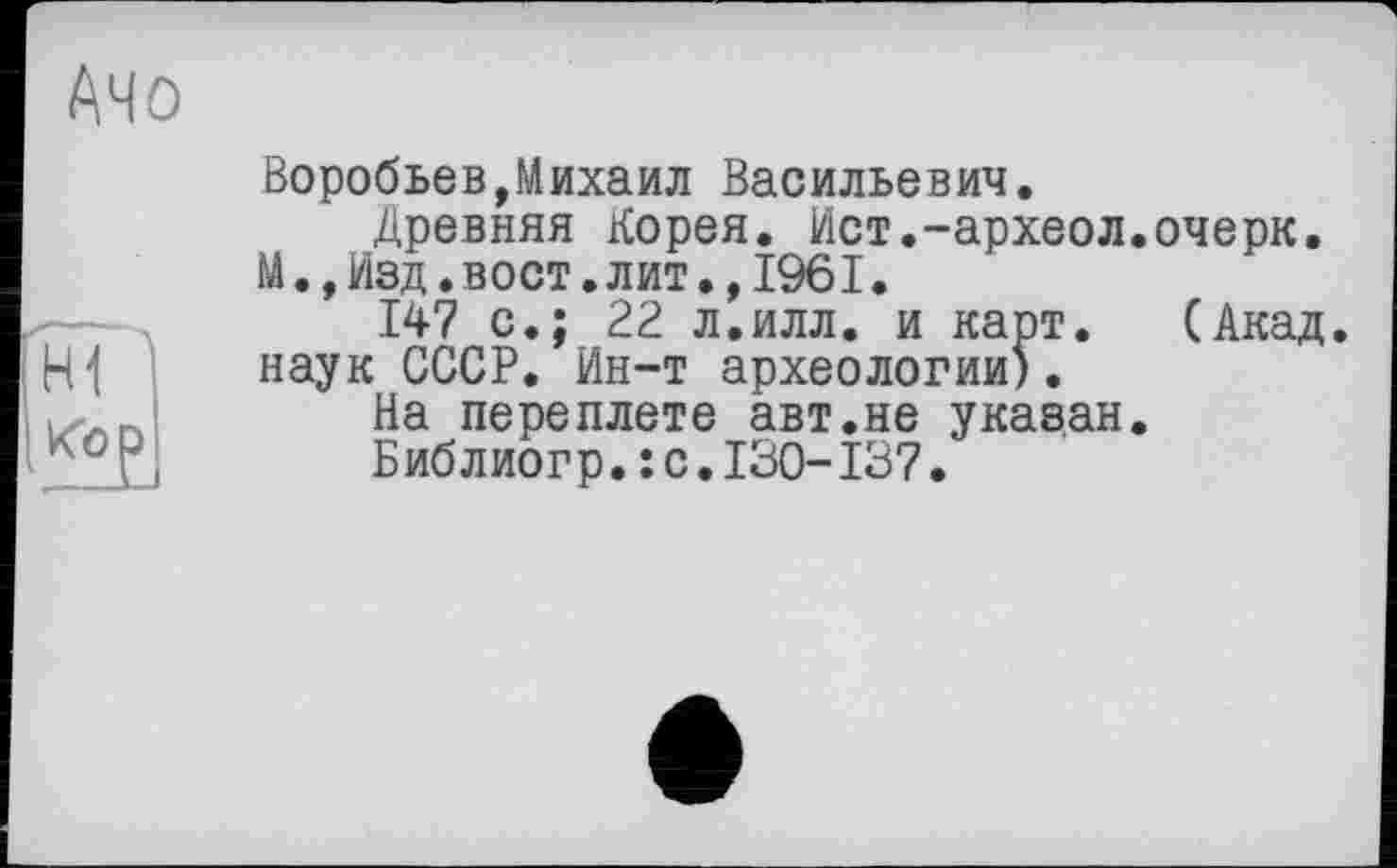 ﻿АЧО
H1 <û?.
Воробьев,Михаил Васильевич.
Древняя Корея, Ист.-археол.очерк.
М.,Изд.вост.лит.,1961.
147 с.; 22 л.илл. и карт. (Акад, наук СССР. Ин-т археологии).
На переплете авт.не указан.
Библиогр.: с.130-137.